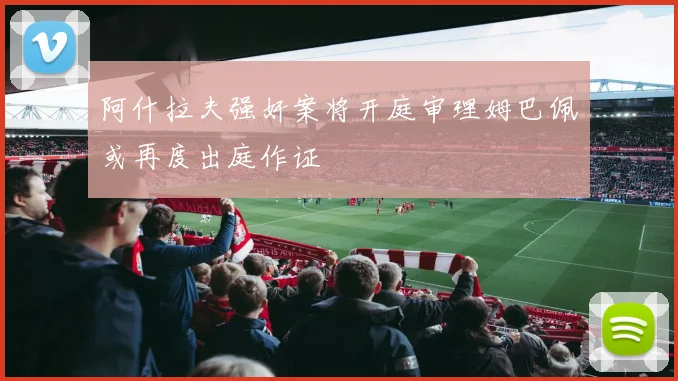 阿什拉夫强奸案将开庭审理姆巴佩或再度出庭作证