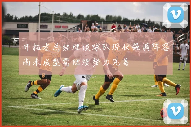 开拓者总经理谈球队现状强调阵容尚未成型需继续努力完善