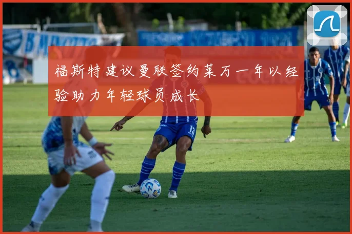福斯特建议曼联签约莱万一年以经验助力年轻球员成长