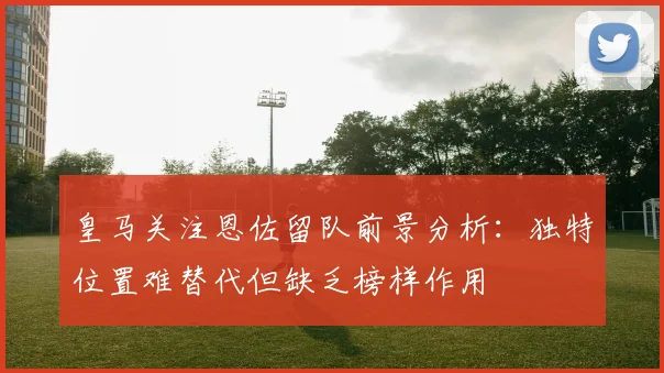 皇马关注恩佐留队前景分析：独特位置难替代但缺乏榜样作用