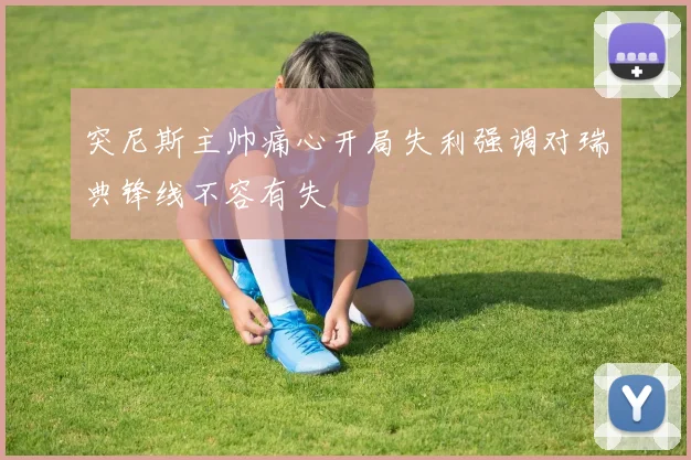 突尼斯主帅痛心开局失利强调对瑞典锋线不容有失
