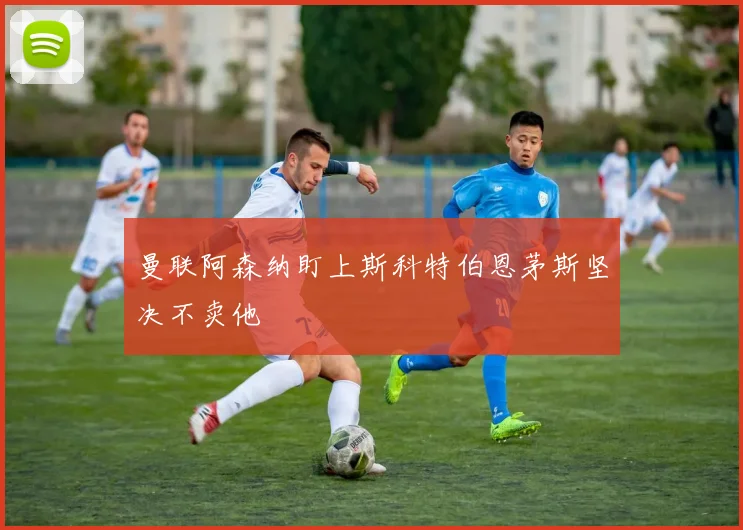 曼联阿森纳盯上斯科特伯恩茅斯坚决不卖他