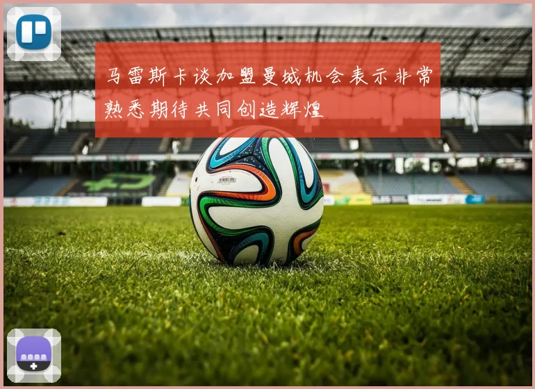 马雷斯卡谈加盟曼城机会表示非常熟悉期待共同创造辉煌