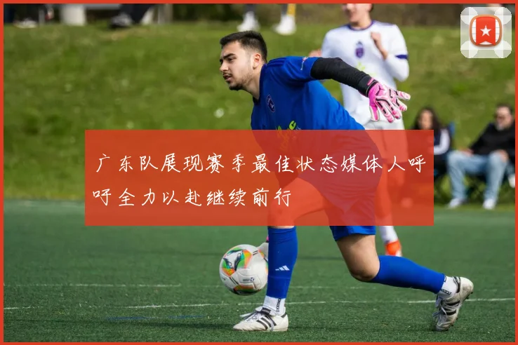 广东队展现赛季最佳状态媒体人呼吁全力以赴继续前行