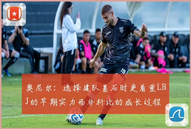奥尼尔：选择建队基石时更看重LBJ的早期实力而非科比的成长过程