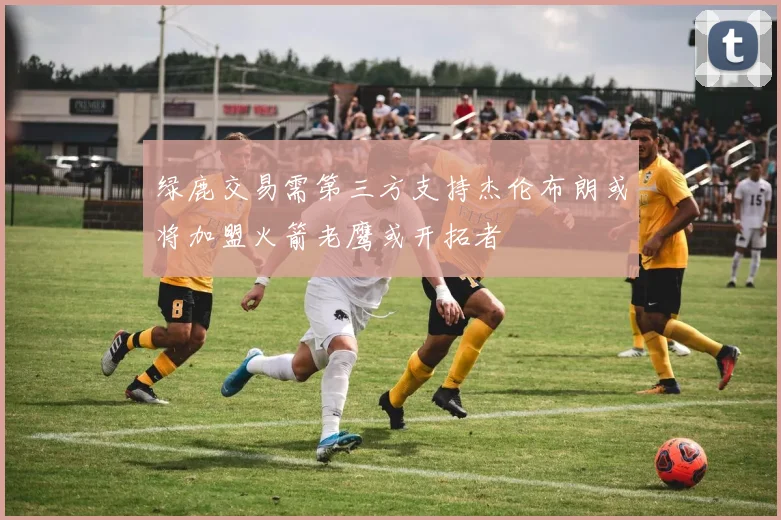 绿鹿交易需第三方支持杰伦布朗或将加盟火箭老鹰或开拓者