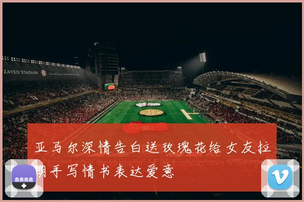 亚马尔深情告白送玫瑰花给女友拉明手写情书表达爱意