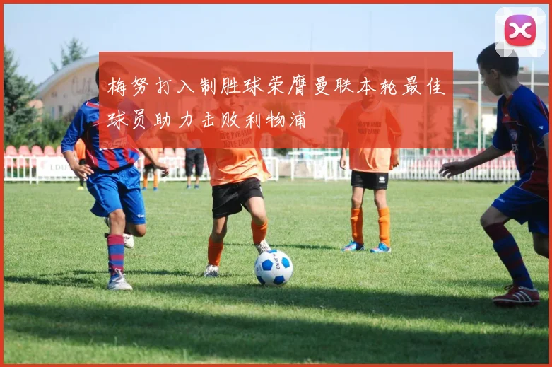 梅努打入制胜球荣膺曼联本轮最佳球员助力击败利物浦