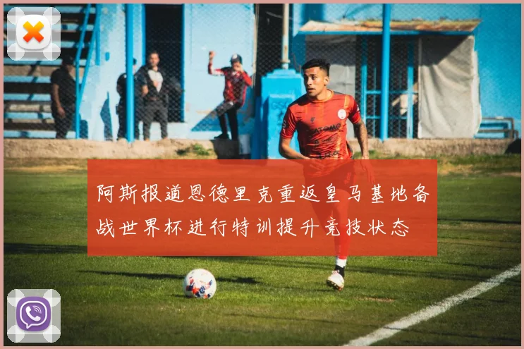 阿斯报道恩德里克重返皇马基地备战世界杯进行特训提升竞技状态