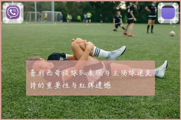 普利西奇谈球队表现与主场球迷支持的重要性与红牌遗憾