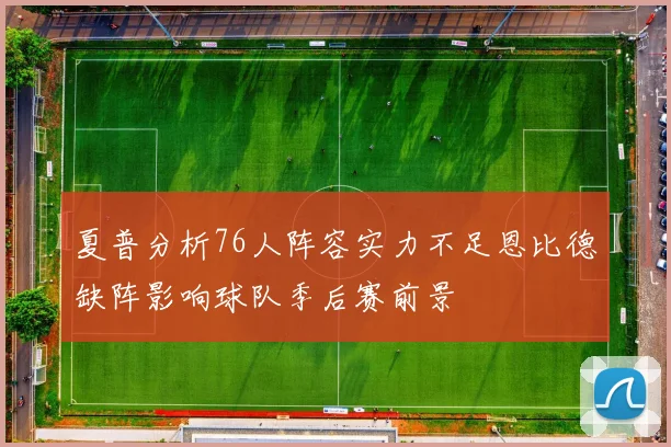 夏普分析76人阵容实力不足恩比德缺阵影响球队季后赛前景