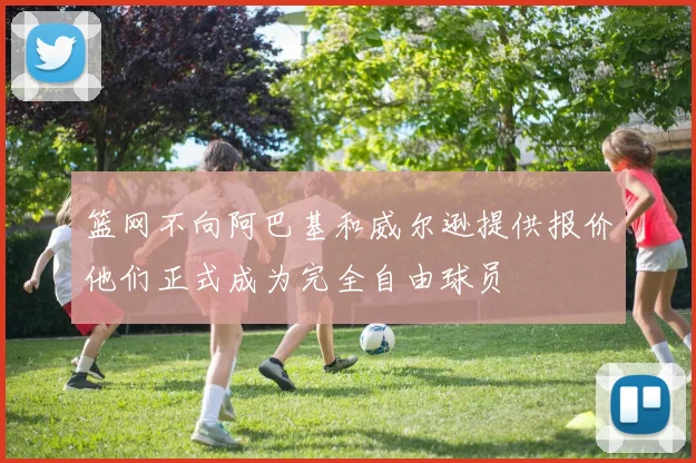 篮网不向阿巴基和威尔逊提供报价他们正式成为完全自由球员